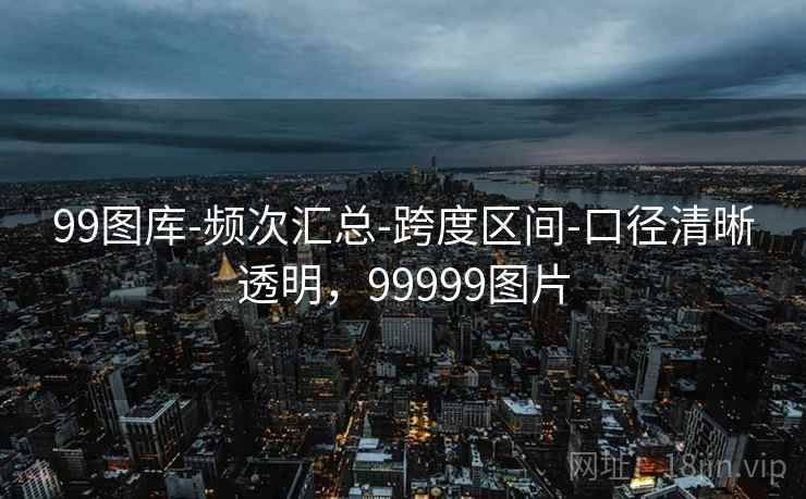 99图库-频次汇总-跨度区间-口径清晰透明，99999图片